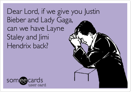 Dear Lord, if we give you Justin Bieber and Lady Gaga,
can we have Layne
Staley and Jimi
Hendrix back?
