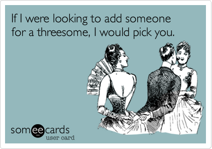 If I were looking to add someone for a threesome, I would pick you.