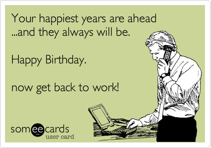 Your happiest years are ahead 
...and they always will be.     

Happy Birthday.

now get back to work!