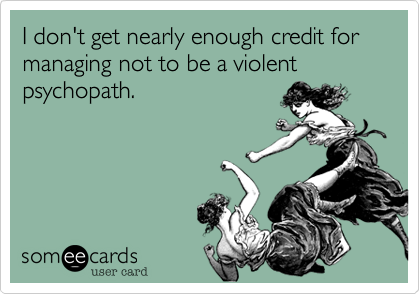 I don't get nearly enough credit for managing not to be a violent psychopath.
