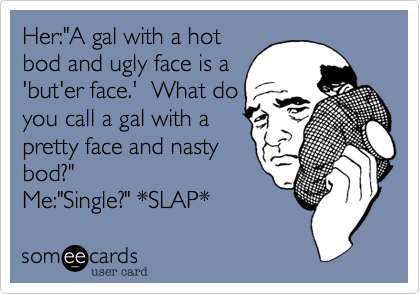 Her:"A gal with a hot
bod and ugly face is a
'but'er face.'  What do
you call a gal with a
pretty face and nasty
bod?" 
Me:"Single?" *SLAP*