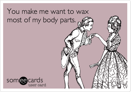 You make me want to wax
most of my body parts.
