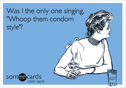 Was I the only one singing,
"Whoop them condom
style"? 