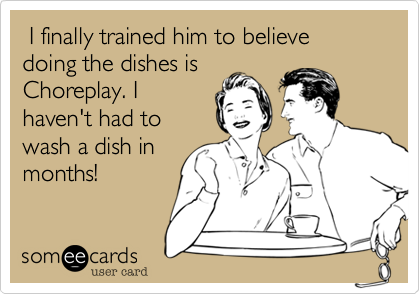  I finally trained him to believe doing the dishes is
Choreplay. I
haven't had to
wash a dish in
months!