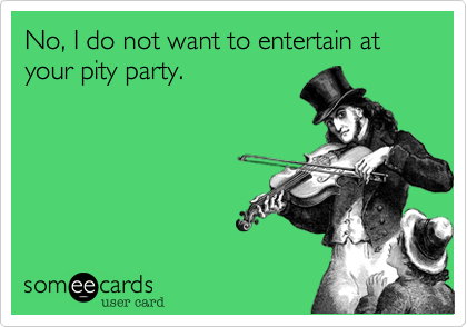 No, I do not want to entertain at your pity party.