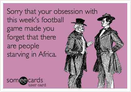 Sorry that your obsession with
this week's football
game made you
forget that there
are people
starving in Africa.