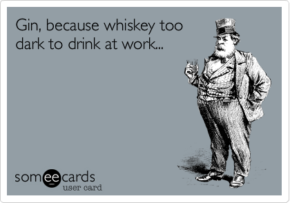 Gin, because whiskey too
dark to drink at work...