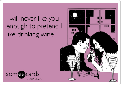 
I will never like you
enough to pretend I
like drinking wine