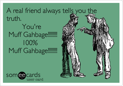 A real friend always tells you the truth.    
        You're 
 Muff Gahbage!!!!!!!! 
        100%
 Muff Gahbage!!!!!!!!