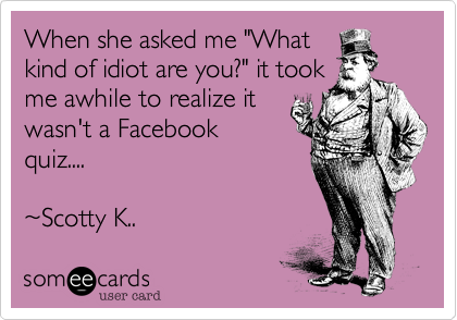 When she asked me "What
kind of idiot are you?" it took
me awhile to realize it
wasn't a Facebook
quiz....

~Scotty K..