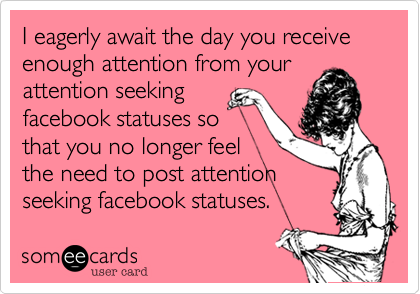 I eagerly await the day you receive enough attention from your
attention seeking
facebook statuses so
that you no longer feel
the need to post attention
seeking facebook statuses.