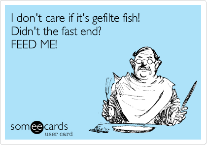 I don't care if it's gefilte fish!
Didn't the fast end?
FEED ME!
