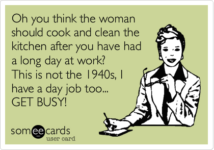 Oh you think the woman
should cook and clean the 
kitchen after you have had
a long day at work?
This is not the 1940s, I
have a day job too...
GET BUSY!