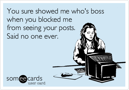 You sure showed me who's boss when you blocked me
from seeing your posts.
Said no one ever.