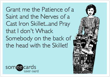 Grant me the Patience of a
Saint and the Nerves of a
Cast Iron Skillet...and Pray
that I don't Whack
Somebody on the back of
the head with the Skillet!