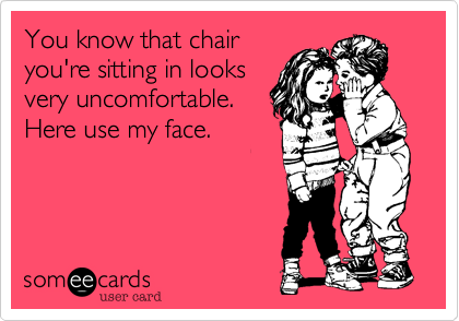 You know that chair
you're sitting in looks
very uncomfortable.
Here use my face.