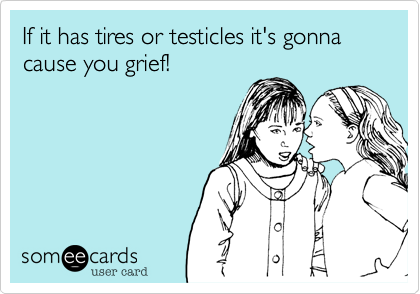 If it has tires or testicles it's gonna cause you grief!