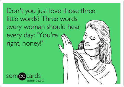 Don't you just love those three little words? Three words
every woman should hear
every day: "You're
right, honey!"