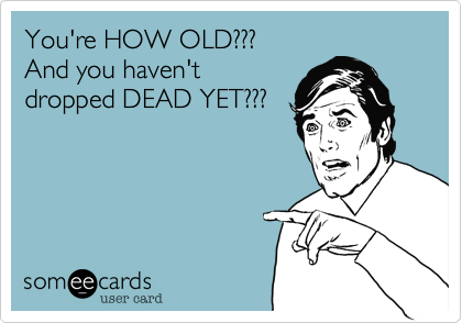 You're HOW OLD???
And you haven't
dropped DEAD YET???
