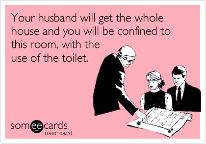Your husband will get the whole house and you will be confined to this room, with the
use of the toilet.