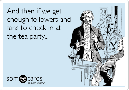 And then if we get
enough followers and
fans to check in at
the tea party...