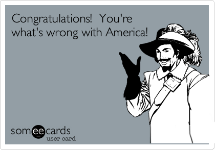 Congratulations!  You're
what's wrong with America!