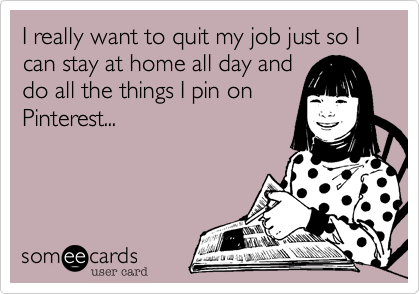 I really want to quit my job just so I can stay at home all day and
do all the things I pin on
Pinterest...