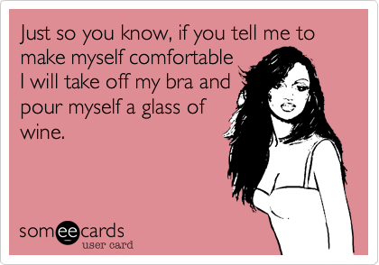Just so you know, if you tell me to make myself comfortable
I will take off my bra and
pour myself a glass of
wine.