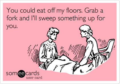 You could eat off my floors. Grab a fork and I'll sweep something up for you.
