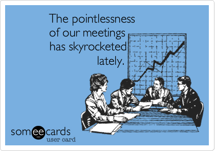            The pointlessness
           of our meetings
           has skyrocketed
                         lately.