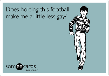 Does holding this football
make me a little less gay?