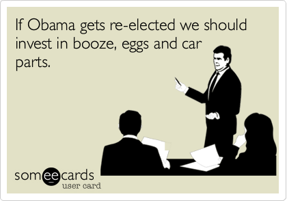 If Obama gets re-elected we should invest in booze, eggs and car
parts.