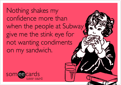 Nothing shakes my
confidence more than
when the people at Subway
give me the stink eye for
not wanting condiments
on my sandwich. 