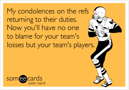 My condolences on the refs
returning to their duties.
Now you'll have no one
to blame for your team's
losses but your team's players.