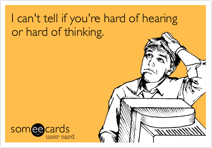 I can't tell if you're hard of hearing or hard of thinking.