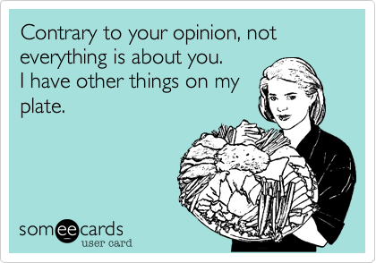 Contrary to your opinion, not everything is about you.
I have other things on my
plate.