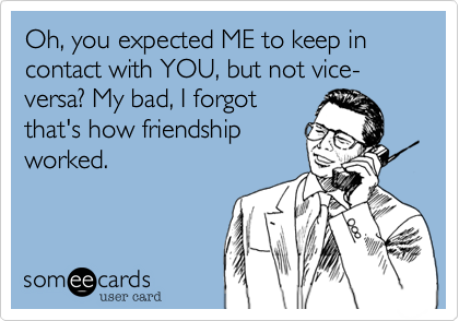 Oh, you expected ME to keep in contact with YOU, but not vice-versa? My bad, I forgot
that's how friendship
worked. 
