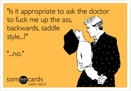 "Is it appropriate to ask the doctor to fuck me up the ass,
backwards, saddle
style...?"

"...no."