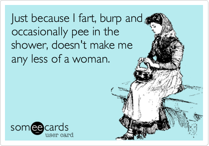 Just because I fart, burp and
occasionally pee in the
shower, doesn't make me
any less of a woman.