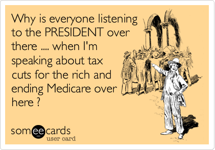 Why is everyone listening
to the PRESIDENT over 
there .... when I'm
speaking about tax
cuts for the rich and
ending Medicare over
here ?