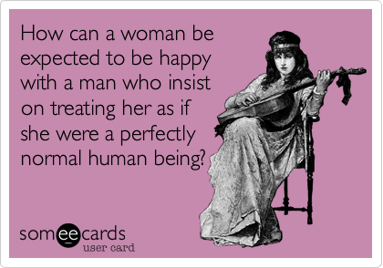 How can a woman be
expected to be happy
with a man who insist
on treating her as if
she were a perfectly
normal human being?