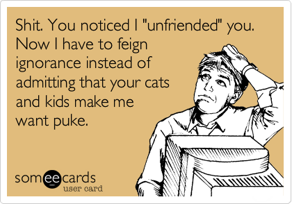 Shit. You noticed I "unfriended" you. Now I have to feign
ignorance instead of
admitting that your cats
and kids make me
want puke.