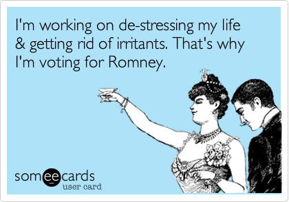 I'm working on de-stressing my life & getting rid of irritants. That's why I'm voting for Romney.