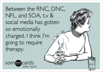 Between the RNC, DNC,
NFL, and SOA, t.v &
social media has gotten
so emotionally
charged. I think I'm
going to require
therapy. 