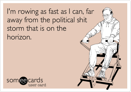 I'm rowing as fast as I can, far
away from the political shit
storm that is on the
horizon.