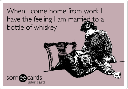 When I come home from work I have the feeling I am married to a bottle of whiskey