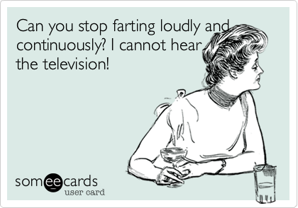 Can you stop farting loudly and continuously? I cannot hear 
the television!