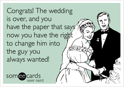 Congrats! The wedding
is over, and you
have the paper that says
now you have the right
to change him into
the guy you
always wanted!