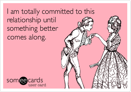 I am totally committed to this 
relationship until
something better
comes along.