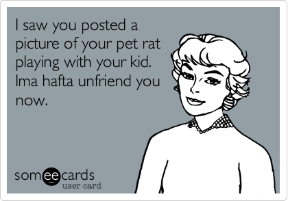 I saw you posted a
picture of your pet rat
playing with your kid.
Ima hafta unfriend you
now.